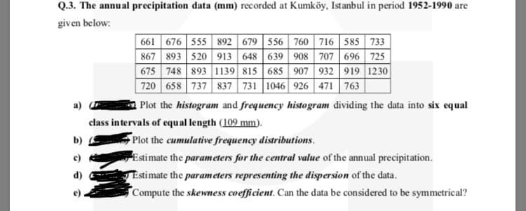 Q.3. The annual precipitation data (mm) recorded at Kumköy, Istanbul in period 1952-1990 are
given below:
661 676 555 892 679 556 760 716 585 733
867 893 520 913 648 639 908 707 696 725
675 748 893 1139 815 685 907 932 919 1230|
720 658 737 837 731 1046 926 471 763
a)
Plot the histogram and frequency histogram dividing the data into six equal
class intervals of equal length (109 mm).
Plot the cumulative frequency distributions.
Estimate the parameters for the central value of the annual precipitation.
b)
Estimate the parameters representing the dispersion of the data.
Compute the skewness coefficient. Can the data be considered to be symmetrical?
