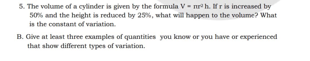5. The volume of a cylinder is given by the formula V = nr² h. If r is increased by
50% and the height is reduced by 25%, what will happen to the volume? What
is the constant of variation.
B. Give at least three examples of quantities you know or you have or experienced
that show different types of variation.
