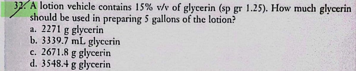 32. A lotion vehicle contains 15% v/v of glycerin (sp gr 1.25). How much glycerin
should be used in preparing 5 gallons of the lotion?
a. 2271 g glycerin
b. 3339.7 mL glycerin
c. 2671.8 g glycerin
d. 3548.4 g glycerin