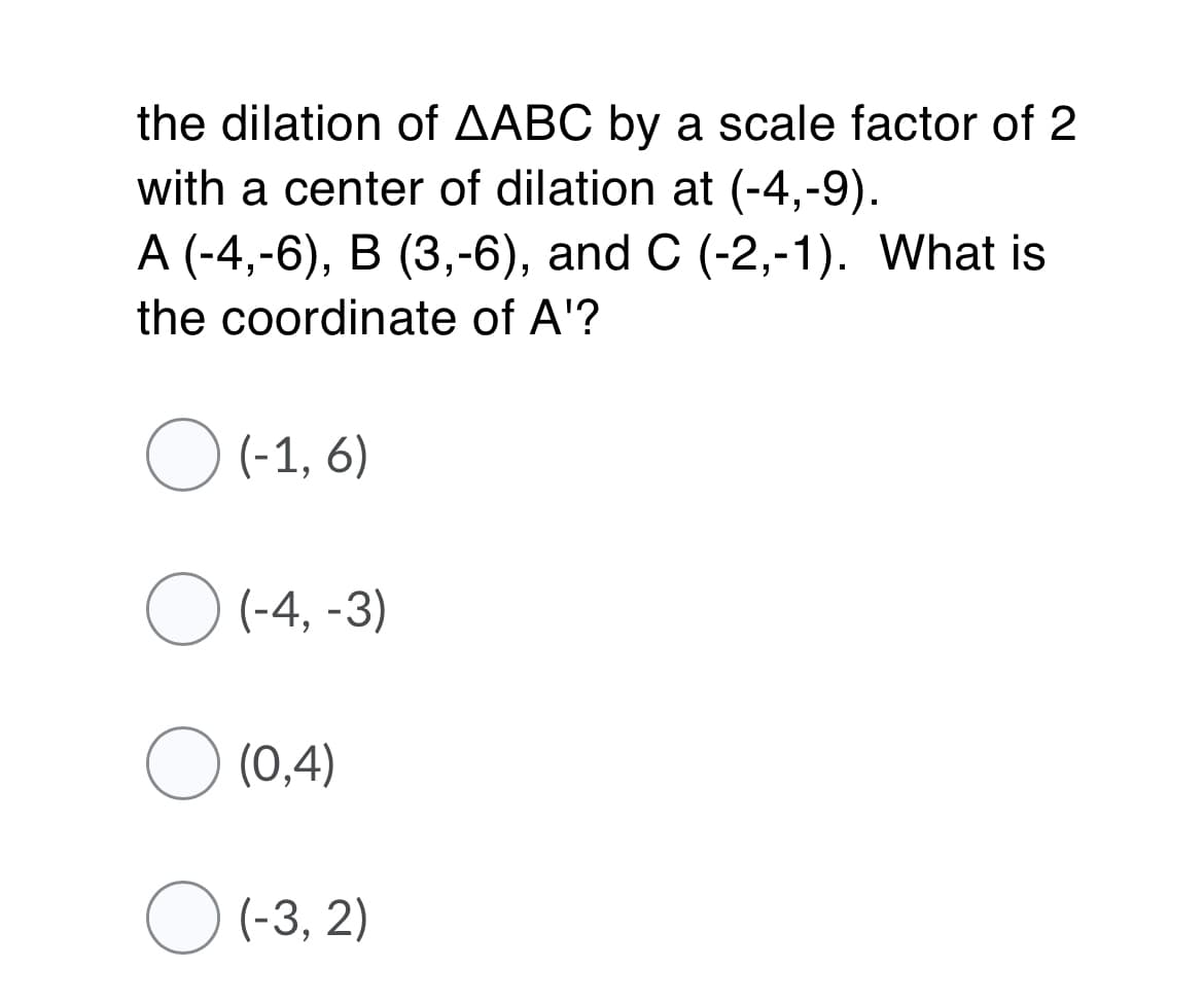 the dilation of AABC by a scale factor of 2
with a center of dilation at (-4,-9).
A (-4,-6), B (3,-6), and C (-2,-1). What is
the coordinate of A'?
O (-1, 6)
O (-4, -3)
O (0,4)
O (-3, 2)
