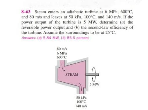 8-63 Steam enters an adiabatic turbine at 6 MPa, 600°C,
and 80 m/s and leaves at 50 kPa, 100°C, and 140 m/s. If the
power output of the turbine is 5 MW, determine (a) the
reversible power output and (b) the second-law efficiency of
the turbine. Assume the surroundings to be at 25°C.
Answers: (a) 5.84 MW, (b) 85.6 percent
80 m/s
6 MPa
600°C
STEAM
5 MW
50 kPa
100°C
140 m/s
