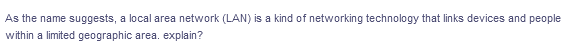 As the name suggests, a local area network (LAN) is a kind of networking technology that links devices and people
within a limited geographic area. explain?
