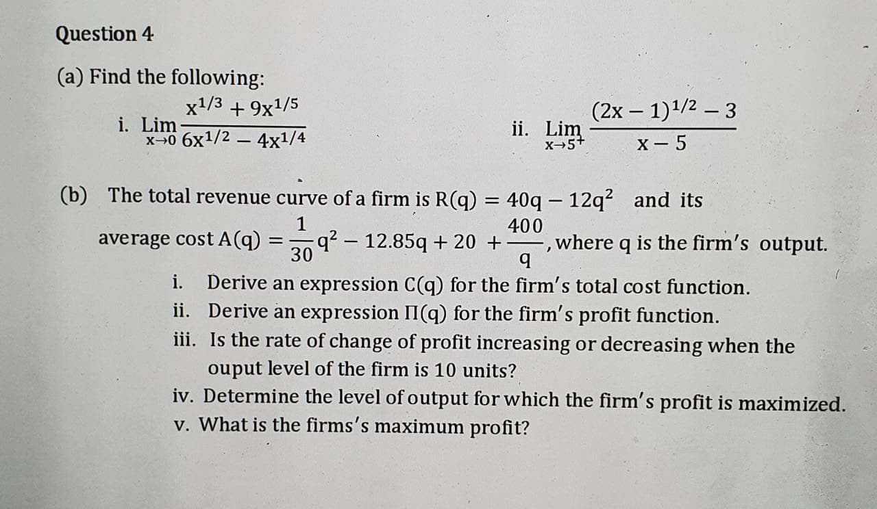 (a) Find the following:
x1/3 + 9x1/5
(2х — 1)1/2 — 3
i. Lim-
ii. Lim
X-5+
X - 5
(b) The total revenue curve of a firm is R(q) = 40q – 12q? and its
1
-q? – 12.85q + 20 +
30
400
,where q is the firm's output.
average cost A(q)
i. Derive an expression C(q) for the firm's total cost function.
