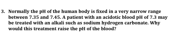 3. Normally the pH of the human body is fixed in a very narrow range
between 7.35 and 7.45. A patient with an acidotic blood pH of 7.3 may
be treated with an alkali such as sodium hydrogen carbonate. Why
would this treatment raise the pH of the blood?
