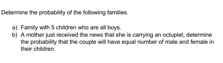 Determine the probability of the following families.
a) Family with 5 children who are all boys.
b) A mother just received the news that she is carrying an octuplet, determine
the probability that the couple will have equal number of male and female in
their children.
