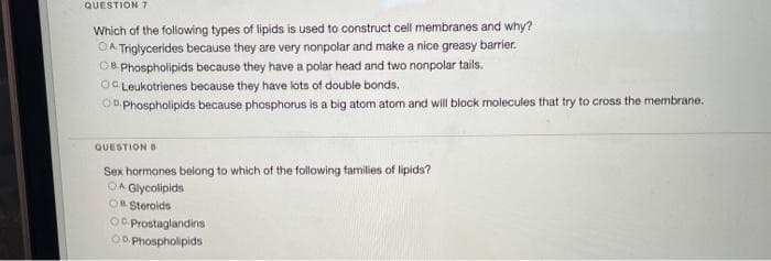 QUESTION 7
Which of the following types of lipids is used to construct cell membranes and why?
OA Triglycerides because they are very nonpolar and make a nice greasy barrier.
OB Phospholipids because they have a polar head and two nonpolar tails.
OC Leukotrienes because they have lots of double bonds.
Oo Phospholipids because phosphorus is a big atom atom and will block molecules that try to cross the membrane.
QUESTION O
Sex hormones belong to which of the following families of lipids?
OA Glycolipids
OB Steroids
O. Prostaglandins
O0 Phospholipids
