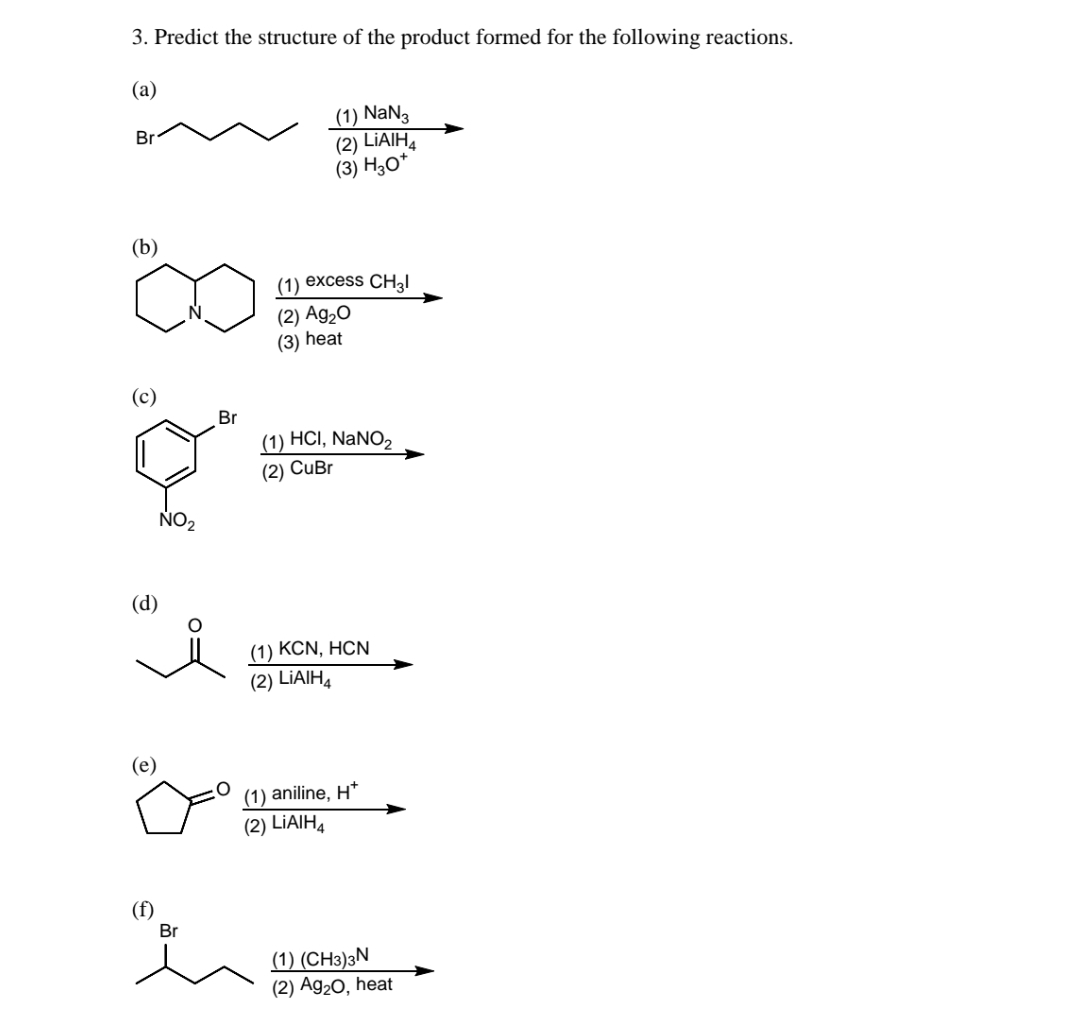 3. Predict the structure of the product formed for the following reactions.
(а)
(1) NaN3
(2) LIAIH.
(3) H;0*
Br
(b)
(1) excess CH2I
(2) Ag,0
(3) Һeat
Br
(1) HCI, NaNO2
(2) CuBr
NO2
(d)
(1) KCN, HCN
(2) LİAIH4
(e)
(1) aniline, H*
(2) LİAIH4
(f)
Br
(1) (CH3)3N
(2) Ag20, heat
