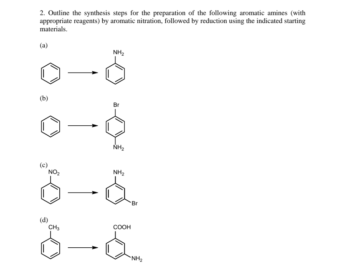 2. Outline the synthesis steps for the preparation of the following aromatic amines (with
appropriate reagents) by aromatic nitration, followed by reduction using the indicated starting
materials.
(а)
NH2
(b)
Br
NH2
(c)
NO2
NH2
Br
(d)
CH3
СООН
`NH2
