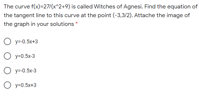 The curve f(x)=27/(x^2+9) is called Witches of Agnesi. Find the equation of
the tangent line to this curve at the point (-3,3/2). Attache the image of
the graph in your solutions *
O y=-0.5x+3
y=0.5x-3
O y=-0.5x-3
O y=0.5x+3
