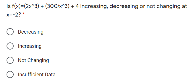 Is f(x)=(2x^3) + (300/x^3) + 4 increasing, decreasing or not changing at
x=-2? *
Decreasing
Increasing
Not Changing
Insufficient Data
