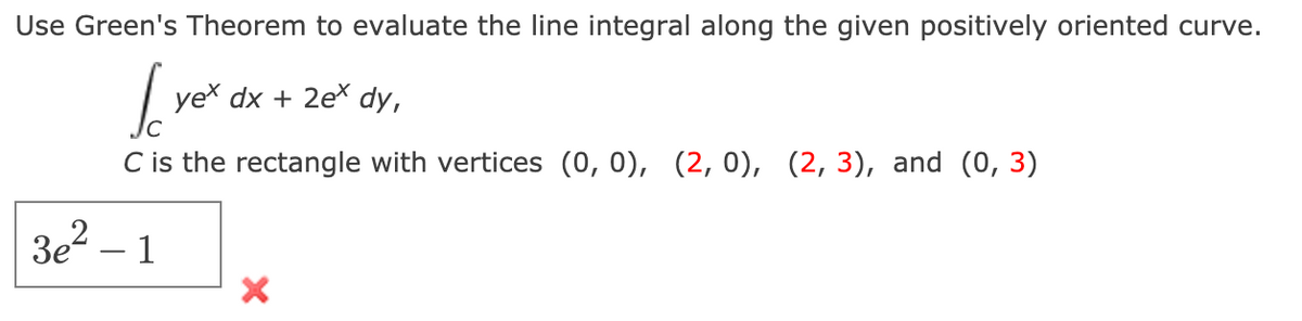 Use Green's Theorem to evaluate the line integral along the given positively oriented curve.
yex dx + 2e* dy,
C is the rectangle with vertices (0, 0), (2,0), (2, 3), and (0, 3)
3e – 1

