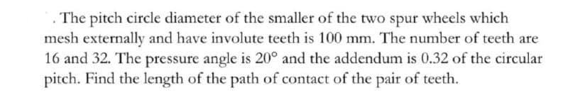 The pitch circle diameter of the smaller of the two spur wheels which
mesh externally and have involute teeth is 100 mm. The number of teeth are
16 and 32. The pressure angle is 20° and the addendum is 0.32 of the circular
pitch. Find the length of the path of contact of the pair of teeth.
