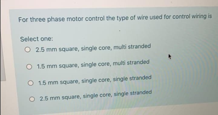 For three phase motor control the type of wire used for control wiring is
Select one:
O 2.5 mm square, single core, multi stranded
O 1.5 mm square, single core, multi stranded
O 1.5 mm square, single core, single stranded
O 2.5 mm square, single core, single stranded
