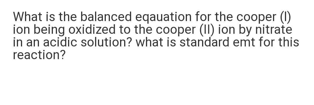 What is the balanced eqauation for the cooper (I)
ion being oxidized to the cooper (II) ion by nitrate
in an acidic solution? what is standard emt for this
reaction?
