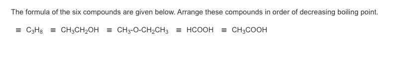 The formula of the six compounds are given below. Arrange these compounds in order of decreasing boiling point.
= C3H3 = CH3CH2OH = CH3-O-CH2CH3 = HCOOH = CH3COOH
