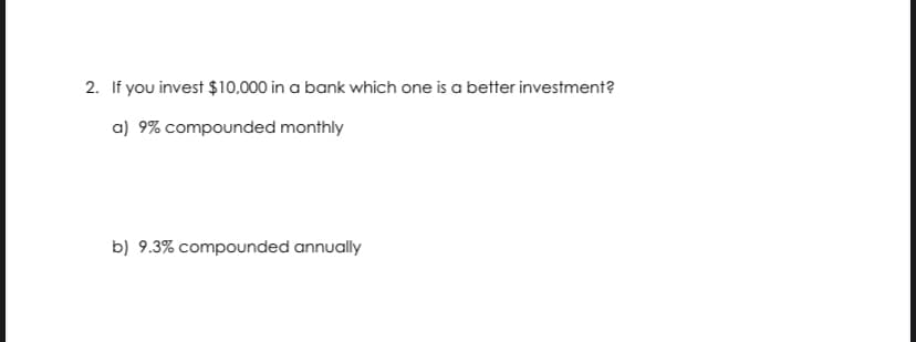 2. If you invest $10,000 in a bank which one is a better investment?
a) 9% compounded monthly
b) 9.3% compounded annually
