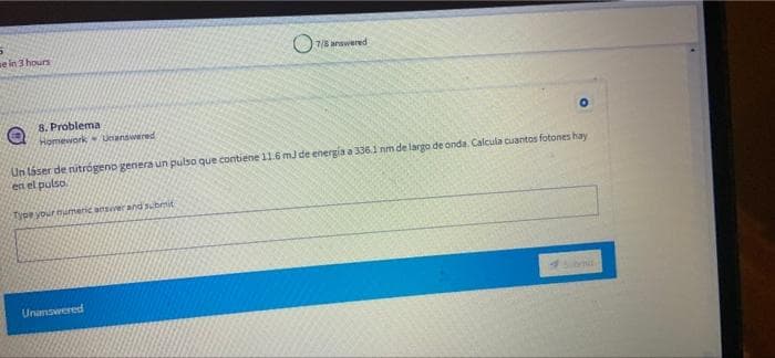 se in 3 hours
7/8 anawered
8. Problema
Homework Unanswered
Un láser de nitrógeno genera un pulso que contiene 11.6 mJ de energia a 3361 nm de largo de onda. Calcula cuantos fotones hay
en el pulso
2ype your mumeric ansiver and submit
Unanswered
