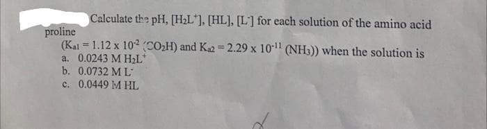 Calculate the pH, [H2L*], [HL], [L] for each solution of the amino acid
proline
(Kai = 1.12 x 102 (COH) and K2 = 2.29 x 1011 (NH3)) when the solution is
a. 0.0243 M H2L*
b. 0.0732 M L
c. 0.0449 M HL

