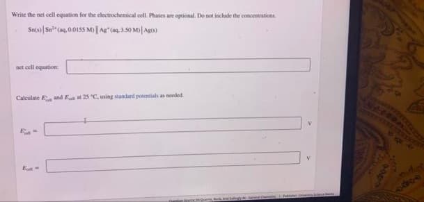 Write the net cell equation for the electrochemical cell. Phases are optional. Do not include the concentrations.
Sn(o)|Sn" (a9, 0.0155 M)|As (ag, 3.50 M)| Agto)
net cell equation:
Calculate Eand E at 25 "C, using standard potentials as needed
QuarreMk, d
