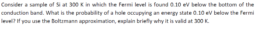 Consider a sample of Si at 300 K in which the Fermi level is found 0.10 eV below the bottom of the
conduction band. What is the probability of a hole occupying an energy state 0.10 eV below the Fermi
level? If you use the Boltzmann approximation, explain briefly why it is valid at 300 K.
