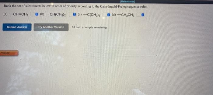 [References)
Rank the set of substituents below in order of priority according to the Cahn-Ingold-Prelog sequence rules.
(a) -CH=CH2 e (b) -CH(CH3)2
8 (c) -C(CHa)s
e (d) -CH,CH,
Submit Answer
Try Another Vernion
10 item attempts remaining
Visitod
