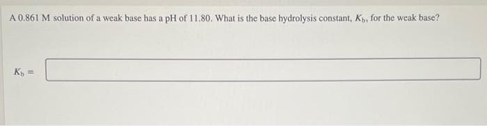 A 0.861 M solution of a weak base has a pH of 11.80. What is the base hydrolysis constant, K, for the weak base?
K =
