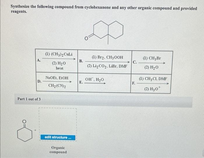 Synthesize the following compound from cyclohexanone and any other organic compound and provided
reagents.
1) (CH3); CuLi
(1) Br2, CH300H
(1) CH3B1
C.
A.
В.
(2) H20
(2) Li¿CO2, LiBr, DMF
(2) H20
heat
NaOEt, E1OH
D.
OH, H20
E.
(1) CH3CI, DMF
F.
CH2(CN)2
(2) H30"
Part 1 out of 3
edit structure ..
Organic
compound
