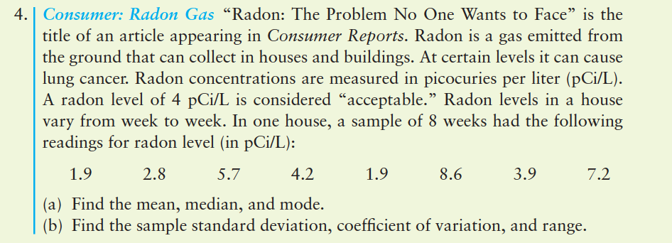 4. | Consumer: Radon Gas "Radon: The Problem No One Wants to Face" is the
title of an article appearing in Consumer Reports. Radon is a gas emitted from
the ground that can collect in houses and buildings. At certain levels it can cause
lung cancer. Radon concentrations are measured in picocuries per liter (pCi/L).
A radon level of 4 pCi/L is considered "acceptable." Radon levels in a house
vary from week to week. In one house, a sample of 8 weeks had the following
readings for radon level (in pCi/L):
1.9
2.8
5.7
4.2
1.9
8.6
3.9
7.2
(a) Find the mean, median, and mode.
(b) Find the sample standard deviation, coefficient of variation, and range.
