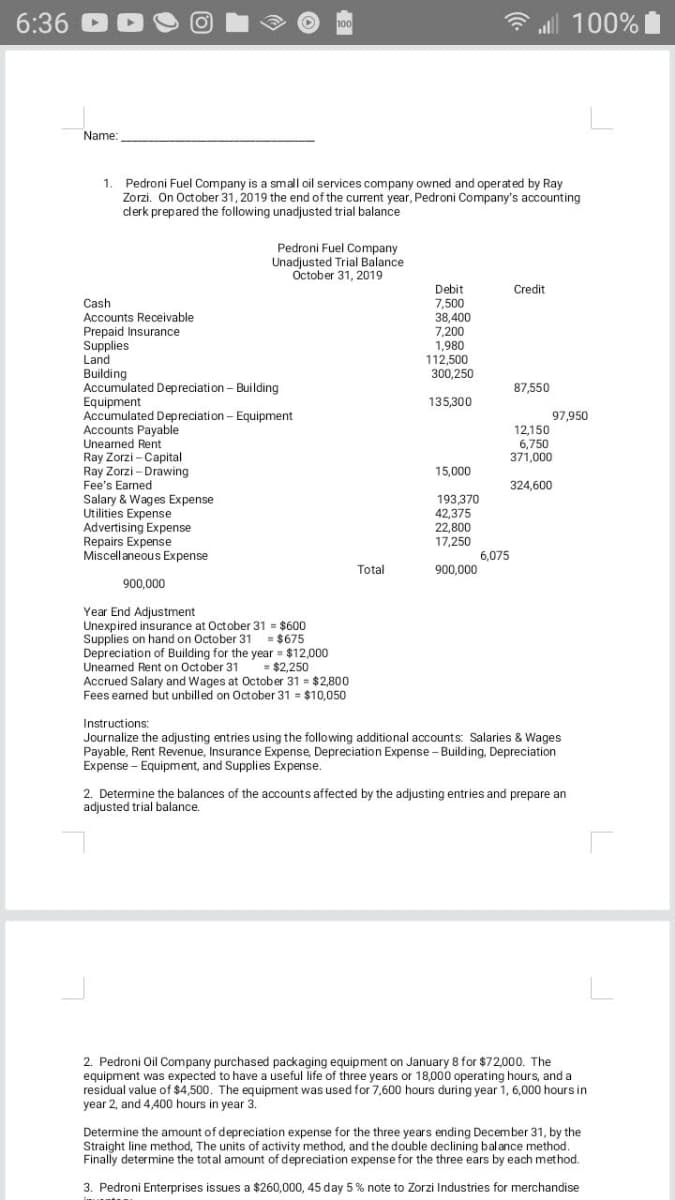 6:36
ll 100%
Name:
1. Pedroni Fuel Company is a small oil services company owned and operated by Ray
Zorzi. On October 31, 2019 the end of the current year, Pedroni Company's accounting
clerk prepared the following unadjusted trial balance
Pedroni Fuel Company
Unadjusted Trial Balance
October 31, 2019
Debit
7,500
38,400
Credit
Cash
Accounts Receivable
Prepaid Insurance
Supplies
7,200
1,980
112,500
300,250
Land
Building
Accumulated Depreciation - Building
Equipment
Accumulated Depreciation - Equipment
Accounts Payable
Unearned Rent
Ray Zorzi - Capital
Ray Zorzi – Drawing
Fee's Earned
Salary & Wages Expense
Utilities Expense
Advertising Expense
Repairs Expense
Miscellaneous Expense
87,550
135,300
97,950
12,150
6,750
371,000
15,000
324,600
193.370
42,375
22,800
17,250
6.075
Total
900,000
900,000
Year End Adjustment
Unexpired insurance at October 31 = $600
Supplies on hand on October 31
Depreciation of Building for the year = $12,000
Unearned Rent on October 31
Accrued Salary and Wages at October 31 = $2,800
Fees earned but unbilled on October 31 $10,050
= $675
= $2,250
Instructions:
Journalize the adjusting entries using the following additional accounts: Salaries & Wages
Payable, Rent Revenue, Insurance Expense, Depreciation Expense - Building, Depreciation
Expense - Equipment, and Supplies Expense.
2. Determine the balances of the accounts affected by the adjusting entries and prepare an
adjusted trial balance.
2. Pedroni Oil Company purchased packaging equipment on January 8 for $72,000. The
equipment was expected to have a useful life of three years or 18,000 operating hours, and a
residual value of $4,500. The equipment was used for 7,600 hours during year 1, 6,000 hours in
year 2, and 4,400 hours in year 3.
Determine the amount of depreciation expense for the three years ending December 31, by the
Straight line method, The units of activity method, and the double declining balance method.
Finally determine the total amount of depreciation expense for the three ears by each method.
3. Pedroni Enterprises issues a $260,000, 45 day 5 % note to Zorzi Industries for merchandise
