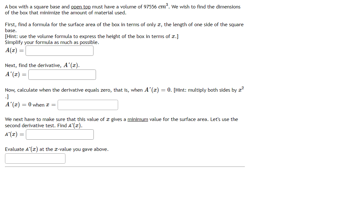 A box with a square base and open top must have a volume of 97556 cm. We wish to find the dimensions
of the box that minimize the amount of material used.
First, find a formula for the surface area of the box in terms of only x, the length of one side of the square
base.
[Hint: use the volume formula to express the height of the box in terms of x.]
Simplify your formula as much as possible.
A(x) =
Next, find the derivative, A'(x).
A'(x) =
Now, calculate when the derivative equals zero, that is, when A'(x) = 0. [Hint: multiply both sides by x?
.]
A'(x) = 0 when x =
We next have to make sure that this value of x gives a minimum value for the surface area. Let's use the
second derivative test. Find A"(x).
A"(x) =
Evaluate A"(x) at the x-value you gave above.
