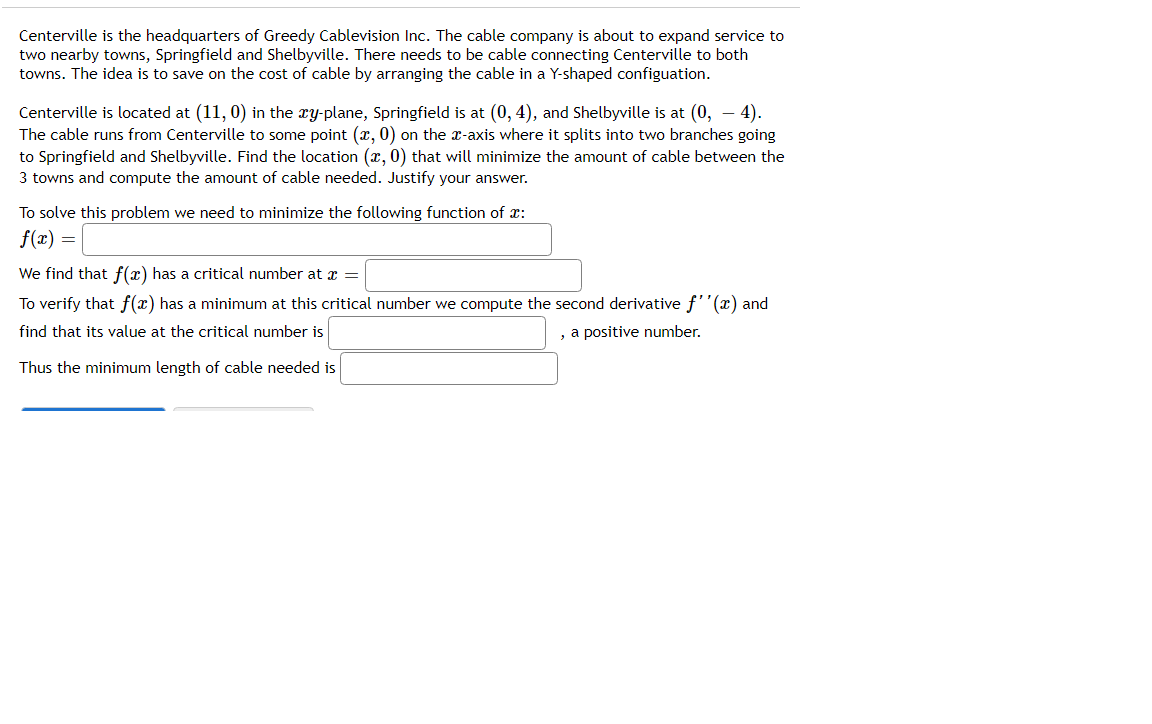 Centerville is the headquarters of Greedy Cablevision Inc. The cable company is about to expand service to
two nearby towns, Springfield and Shelbyville. There needs to be cable connecting Centerville to both
towns. The idea is to save on the cost of cable by arranging the cable in a Y-shaped configuation.
Centerville is located at (11, 0) in the xy-plane, Springfield is at (0, 4), and Shelbyville is at (0, – 4).
The cable runs from Centerville to some point (x, 0) on the æ-axis where it splits into two branches going
to Springfield and Shelbyville. Find the location (x, 0) that will minimize the amount of cable between the
3 towns and compute the amount of cable needed. Justify your answer.
To solve this problem we need to minimize the following function of x:
f(x) =
We find that f(x) has a critical number at a =
To verify that f(x) has a minimum at this critical number we compute the second derivative f'(x) and
find that its value at the critical number is
, a positive number.
Thus the minimum length of cable needed is
