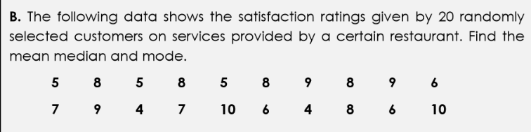 B. The following data shows the satisfaction ratings given by 20 randomly
selected customers on services provided by a certain restaurant. Find the
mean median and mode.
5 8
5
8 5
8
9
8
9 6
7 9
4
7
10
6
4
8 6
10
