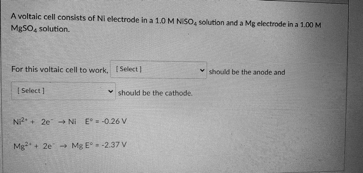 A voltaic cell consists of Ni electrode in a 1.0 M NISO, solution and a Mg electrode in a 1.00 M
M9SO, solution.
For this voltaic cell to work, Select ]
should be the anode and
[Select ]
should be the cathode.
Ni + 2e
→ Ni
E° = -0.26 V
2+
Mg + 2e → Mg E° = -2.37 V
