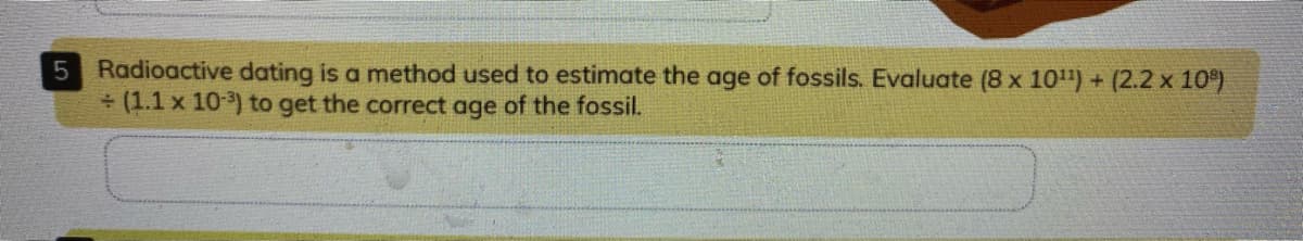 Radioactive dating is a method used to estimate the age of fossils. Evaluate (8 x 10") + (2.2 x 10)
(1.1 x 10) to get the correct age of the fossil.
