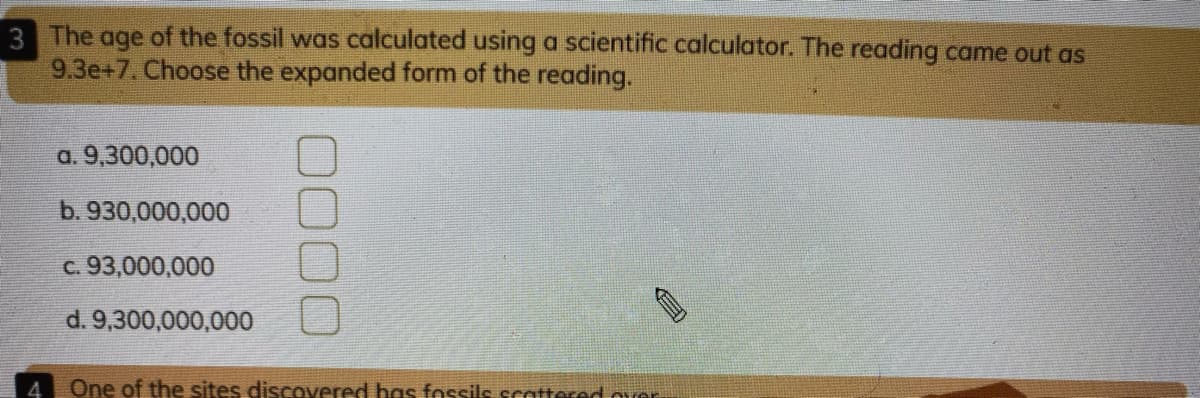 3 The age of the fossil was calculated using a scientific calculator. The reading came out as
9.3e+7. Choose the expanded form of the reading.
a. 9,300,000
b. 930,000,000
c. 93,000,000
d. 9,300,000,000
4
One of the sites discovered has fessils scattered ouer
