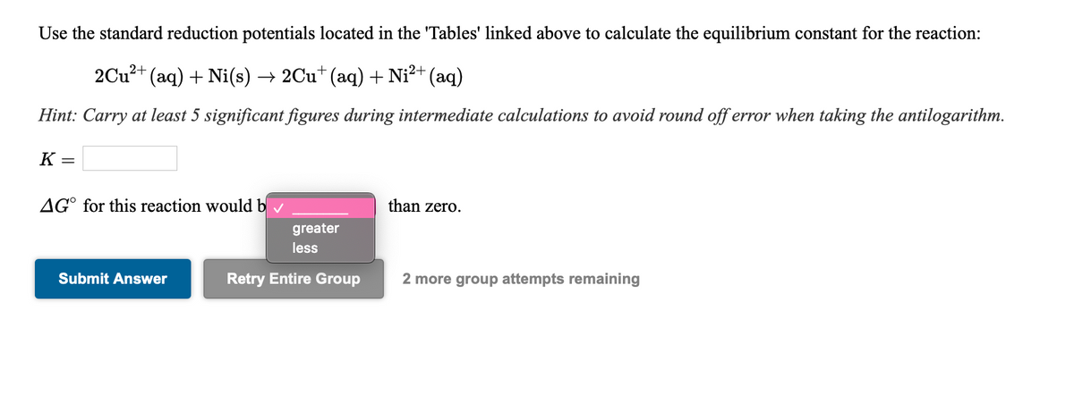 Use the standard reduction potentials located in the 'Tables' linked above to calculate the equilibrium constant for the reaction:
2Cu?+
(aq) + Ni(s) → 2Cu* (aq) + Ni²+ (aq)
Hint: Carry at least 5 significant figures during intermediate calculations to avoid round off error when taking the antilogarithm.
K
AG° for this reaction would b
than zero.
greater
less
Submit Answer
Retry Entire Group
2 more group attempts remaining
