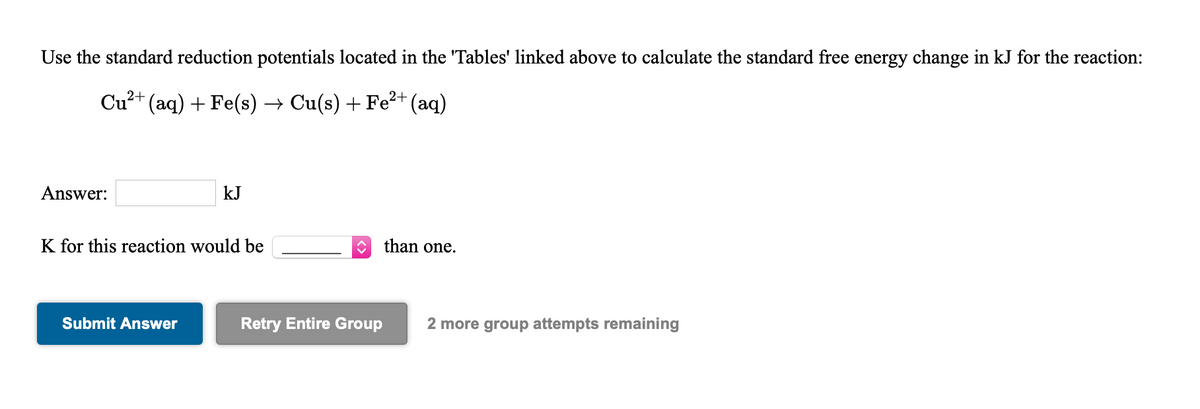 Use the standard reduction potentials located in the 'Tables' linked above to calculate the standard free energy change in kJ for the reaction:
Cu?+ (aq) + Fe(s) → Cu(s) + Fe²+(aq)
Answer:
kJ
K for this reaction would be
than one.
Submit Answer
Retry Entire Group
2 more group attempts remaining
