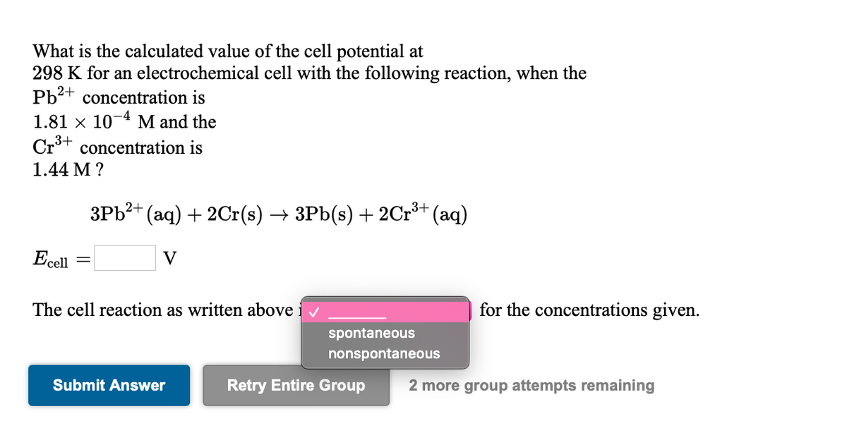 What is the calculated value of the cell potential at
298 K for an electrochemical cell with the following reaction, when the
Pb2+ concentration is
1.81 x 10-4 M and the
Crt concentration is
3+
1.44 M ?
3Pb?+ (aq) + 2Cr(s) → 3Pb(s) + 2Cr³+ (aq)
Ecell
The cell reaction as written above iv
for the concentrations given.
spontaneous
nonspontaneous
Submit Answer
Retry Entire Group
2 more group attempts remaining
