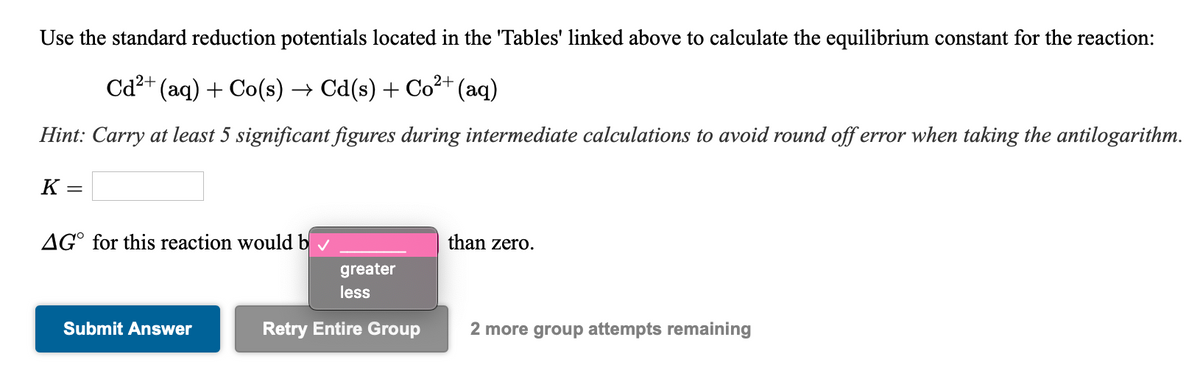 Use the standard reduction potentials located in the 'Tables' linked above to calculate the equilibrium constant for the reaction:
Cd²+ (aq) + Co(s) → Cd(s) + Co²+ (aq)
Hint: Carry at least 5 significant figures during intermediate calculations to avoid round off error when taking the antilogarithm.
K =
AG° for this reaction would b
than zero.
greater
less
Submit Answer
Retry Entire Group
2 more group attempts remaining
