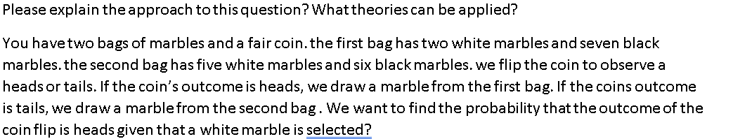 Please explain the approach tothisquestion? Whattheories can be applied?
You havetwo bags of marbles and a fair coin.the first bag has two white marbles and seven black
marbles. the second bag has five white marbles and six black marbles. we flip the coin to observe a
headsor tails. If the coin's outcome is heads, we draw a marblefrom the first bag. If the coins outcome
is tails, we drawa marble from the second bag. We want to find the probability that the outcome of the
coin flip is heads given that a white marble is selected?
