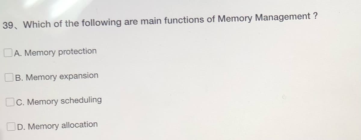 39, Which of the following are main functions of Memory Management ?
A. Memory protection
B. Memory expansion
c. Memory scheduling
D. Memory allocation