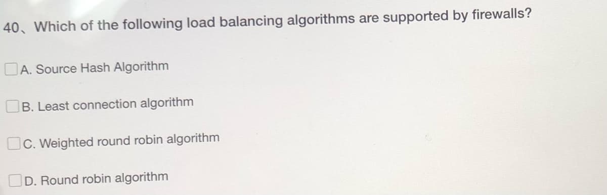 40, Which of the following load balancing algorithms are supported by firewalls?
A. Source Hash Algorithm
B. Least connection algorithm
C. Weighted round robin algorithm
D. Round robin algorithm
