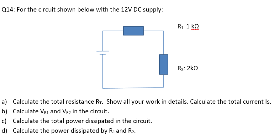Q14: For the circuit shown below with the 12V DC supply:
R1: 1 ko
R2: 2kO
a) Calculate the total resistance R7. Show all your work in details. Calculate the total current Is.
b) Calculate VR1 and Vr2 in the circuit.
c) Calculate the total power dissipated in the circuit.
d) Calculate the power dissipated by R1 and R2.
