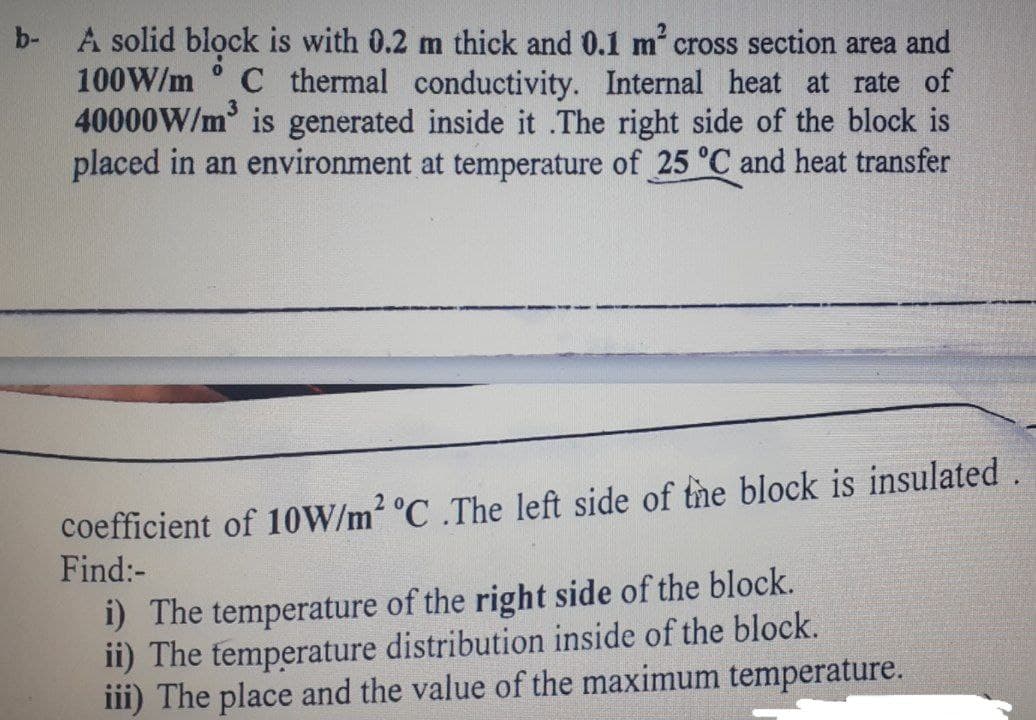 b-
A solid block is with 0.2 m thick and 0.1 m cross section area and
100W/m ° C thermal conductivity. Internal heat at rate of
40000W/m is generated inside it .The right side of the block is
placed in an environment at temperature of 25 °C and heat transfer
coefficient of 10W/m2 °C .The left side of the block is insulated.
Find:-
i) The temperature of the right side of the block.
ii) The temperature distribution inside of the block.
iii) The place and the value of the maximum temperature.
