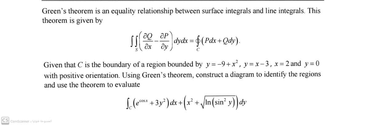 Green's theorem is an equality relationship between surface integrals and line integrals. This
theorem is given by
dydx = 0(Pdx+Qdy).
ду
ôx
C
Given that C is the boundary of a region bounded by y= -9+x, y = x-3, x= 2 and y=0
with positive orientation. Using Green's theorem, construct a diagram to identify the regions
and use the theorem to evaluate
S.(e +3y² ) dx +(x²+ /In(sin² y))dy
cosx
CS CamScanner - Wguo sguaall
