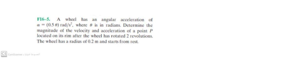 F16-5. A wheel has an angular acceleration of
a = (0.5 €) rad/s², where ở is in radians. Determine the
magnitude of the velocity and acceleration of a point P
located on its rim after the wheel has rotated 2 revolutions.
The wheel has a radius of 0.2 m and starts from rest.
CS CamScanner - Wgb o gaall
