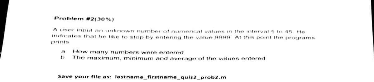 Problem #2(30%)
A user input an unknown number of numerical values in the interval 5 to 45 He
indicates that he like to stop by entering the value 9999 At this point the programs
prints
How many numbers were entered
b The maximum, minimum and average of the values entered
Save your file as: lastname_firstname_quiz2_prob2.m