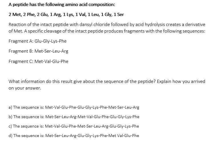 A peptide has the following amino acid composition:
2 Met, 2 Phe, 2 Glu, 1 Arg, 1 Lys, 1 Val, 1 Leu, 1 Gly, 1 Ser
Reaction of the intact peptide with dansyl chloride followed by acid hydrolysis creates a derivative
of Met. A specific cleavage of the intact peptide produces fragments with the following sequences:
Fragment A: Glu-Gly-Lys-Phe
Fragment B: Met-Ser-Leu-Arg
Fragment C: Met-Val-Glu-Phe
What information do this result give about the sequence of the peptide? Explain how you arrived
on your answer.
a) The sequence is: Met-Val-Glu-Phe-Glu-Gly-Lys-Phe-Met-Ser-Leu-Arg
b) The sequence is: Met-Ser-Leu-Arg-Met-Val-Glu-Phe-Glu-Gly-Lys-Phe
c) The sequence is: Met-Val-Glu-Phe-Met-Ser-Leu-Arg-Glu-Gly-Lys-Phe
d) The sequence is: Met-Ser-Leu-Arg-Glu-Gly-Lys-Phe-Met Val-Glu-Phe
