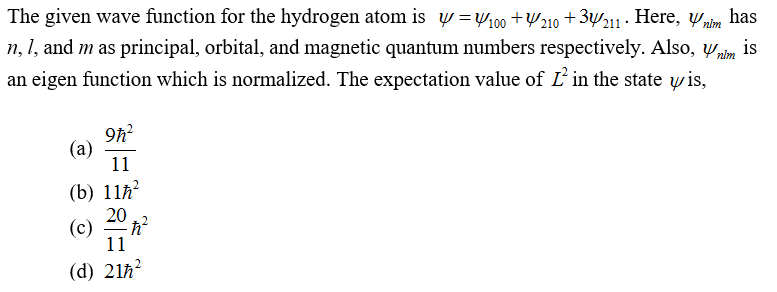 The given wave function for the hydrogen atom is y =w,00 +210 + 3y2 · Here, ypim has
n, 1, and m as principal, orbital, and magnetic quantum numbers respectively. Also, yim
an eigen function which is normalized. The expectation value of L in the state wis,
is
9h?
(a)
11
(b) 11h?
20
(c)
11
(d) 21ħ?
