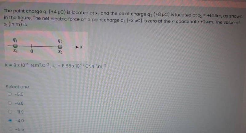 The point charge q (+4 µC) is located at x, and the point charge q, (+8 uC) is located at x, = +143m, as shown
in the figure. The net electric force on a point charge q (-3 pC) is zero at the x-coordinate +2.4m. The value of
x1 (in m) is:
%3D
92
X1
X2
K = 9 x 10*0 N.m2c?, co =D8.85 x 10-12 C2Nm?
Select one
O -5.0
O-6.0
• -40
O -0.5
